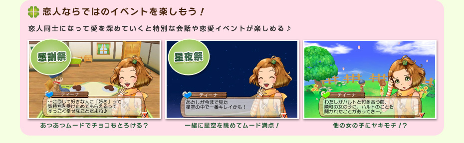 恋人ならではのイベントを楽しもう！ 恋人同士になって愛を深めていくと特別な会話や恋愛イベントが楽しめる♪ 感謝祭 あつあつムードでチョコもとろける？ 星夜祭 一緒に星空を眺めてムード満点！ 他の女の子にヤキモチ！？