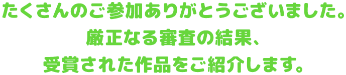 たくさんのご参加ありがとうございました。 厳正なる審査の結果、 受賞された作品をご紹介します。