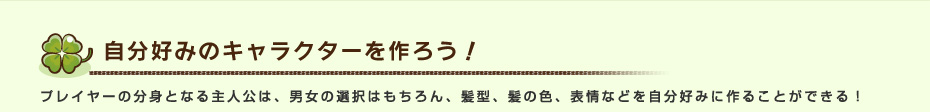 自分好みのキャラクターを作ろう！ プレイヤーの分身となる主人公は、男女の選択はもちろん、髪型、髪の色、表情などを自分好みに作ることができる！