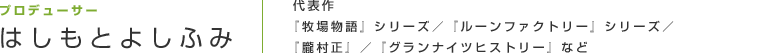プロデューサー はしもとよしふみ
代表作『牧場物語』シリーズ／『ルーンファクトリー』シリーズ／『朧村正』／『グランナイツヒストリー』など