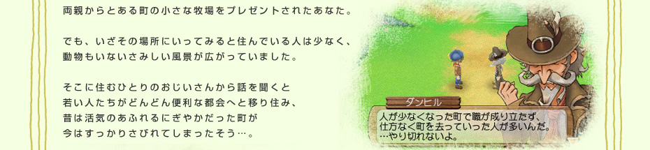 両親からとある町の小さな牧場をプレゼントされたあなた。でも、いざその場所にいってみると住んでいる人は少なく、動物もいないさみしい風景が広がっていました。そこに住むひとりのおじいさんから話を聞くと若い人たちがどんどん便利な都会へと移り住み、昔は活気のあふれるにぎやかだった町が今はすっかりさびれてしまったそう…。