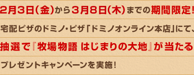 2月3日（金）から3月8日（木）までの期間限定！ 宅配ピザのドミノ・ピザ「ドミノオンライン本店」にて、抽選で『牧場物語 はじまりの大地』が当たるプレゼントキャンペーンを実施！