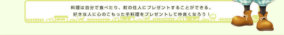 料理は自分で食べたり、町の住人にプレゼントすることができる。好きな人に心のこもった手料理をプレゼントして仲良くなろう！