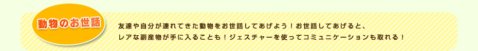 動物のお世話 友達や自分が連れてきた動物をお世話してあげよう！お世話してあげると、レアな副産物が手に入ることも！ジェスチャーを使ってコミュニケーションも取れる！