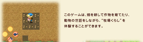 このゲームは、畑を耕して作物を育てたり、動物の世話をしながら、“牧場くらし”を体験することができます。