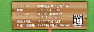 タイトル：牧場物語キミと育つ島　機種：ニンテンドーDS　ジャンル：ほのぼの牧場生活シミュレーション　発売予定日：2007年2月1日（木）　希望小売価格：4,800円（税込5,040円）　CERO A 全年齢対象