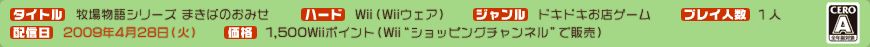 タイトル：牧場物語シリーズ まきばのおみせ／ハード：Wii（Wiiウェア）／ジャンル：ほのぼの生活（仮）／プレイ人数：１人／配信日：2009年4月28日（火）／価格：1,500Wiiポイント（Wii“ショッピングチャンネル”で販売）