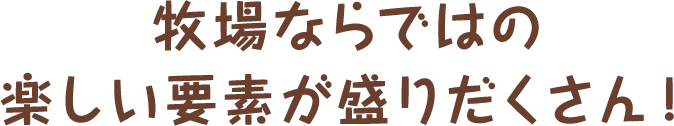 牧場ならではの楽しい要素が盛りだくさん！