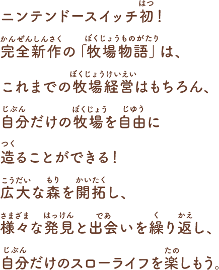 ニンテンドースイッチ初!
完全新作の「牧場物語」は、これまでの牧場経営はもちろん、
自分だけの牧場を自由に造ることができる!
広大な森を開拓し、様々な発見と出会いを繰り返し、
自分だけのスローライフを楽しもう。