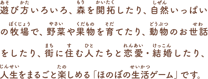 遊び方いろいろ、森を開拓したり、自然いっぱいの牧場で、
野菜や果物を育てたり、動物のお世話をしたり、
街に住む人たちと恋愛・結婚したり、
人生をまるごと楽しめる「ほのぼの生活ゲーム」です。