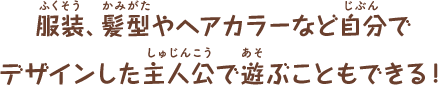 服装、髪型やヘアカラーなど自分で
デザインした主人公で遊ぶこともできる!