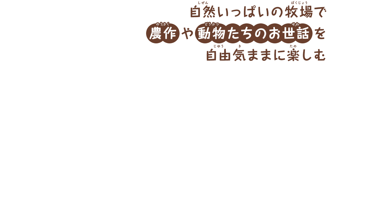 自然いっぱいの牧場で
        農作や動物たちのお世話を
        自由気ままに楽しむ