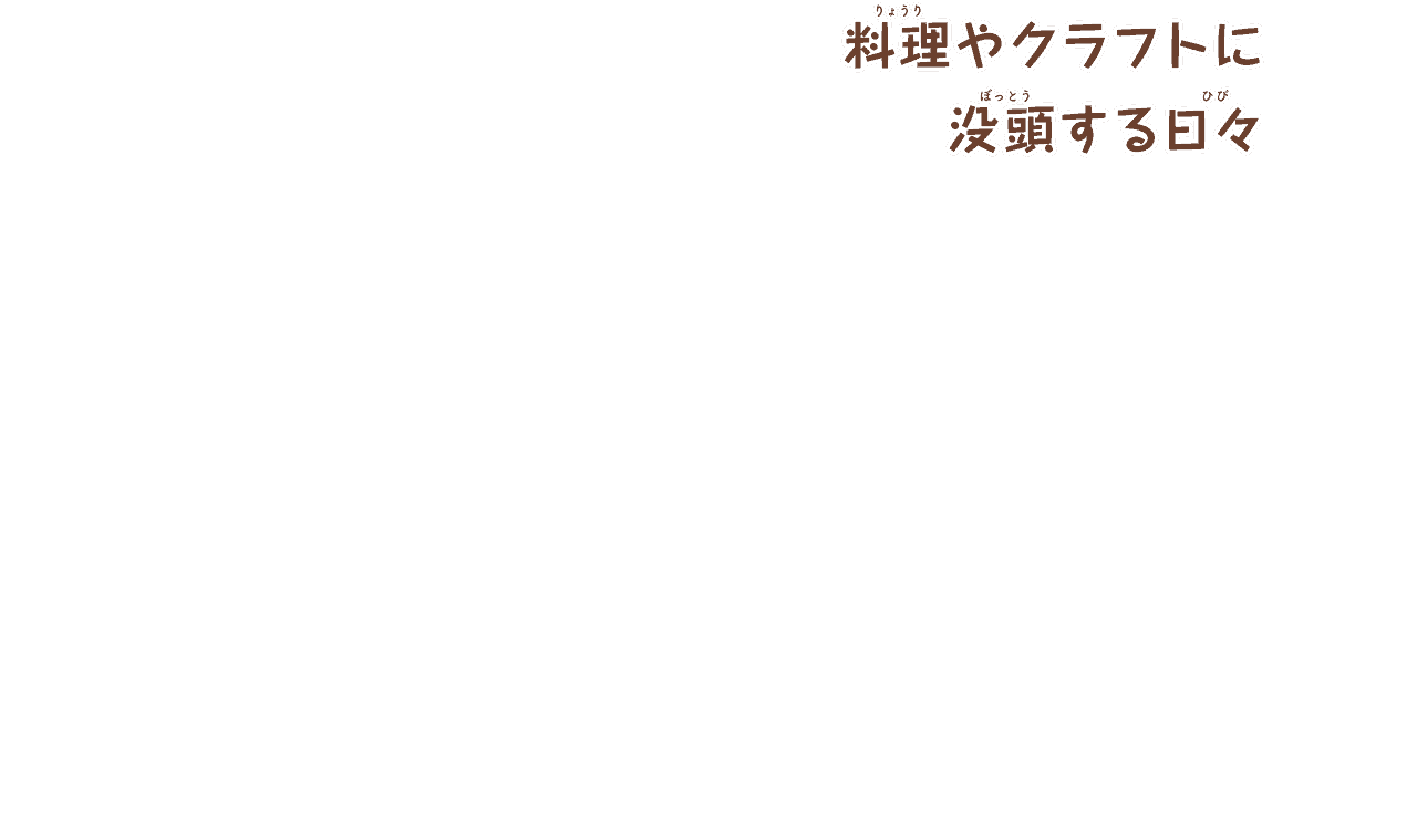 料理やクラフトに
        没頭する日々