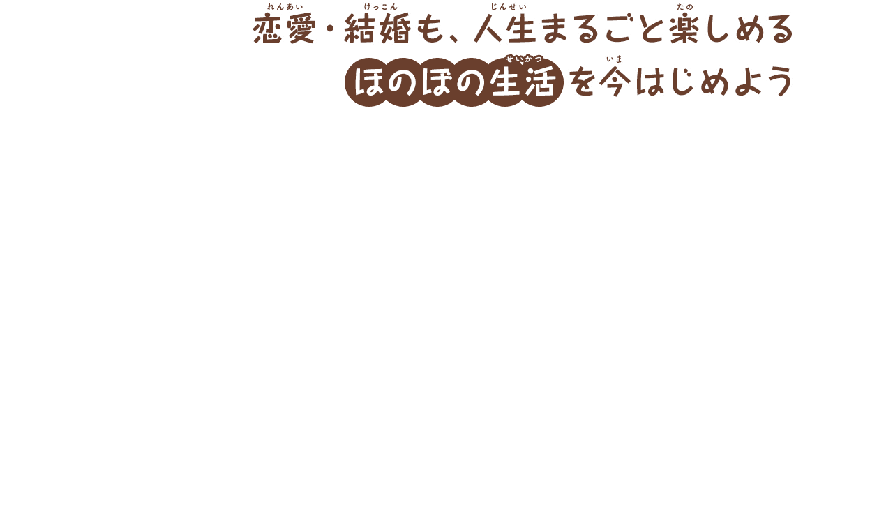 恋愛・結婚も、人生まるごと楽しめる
        ほのぼの生活を今はじめよう