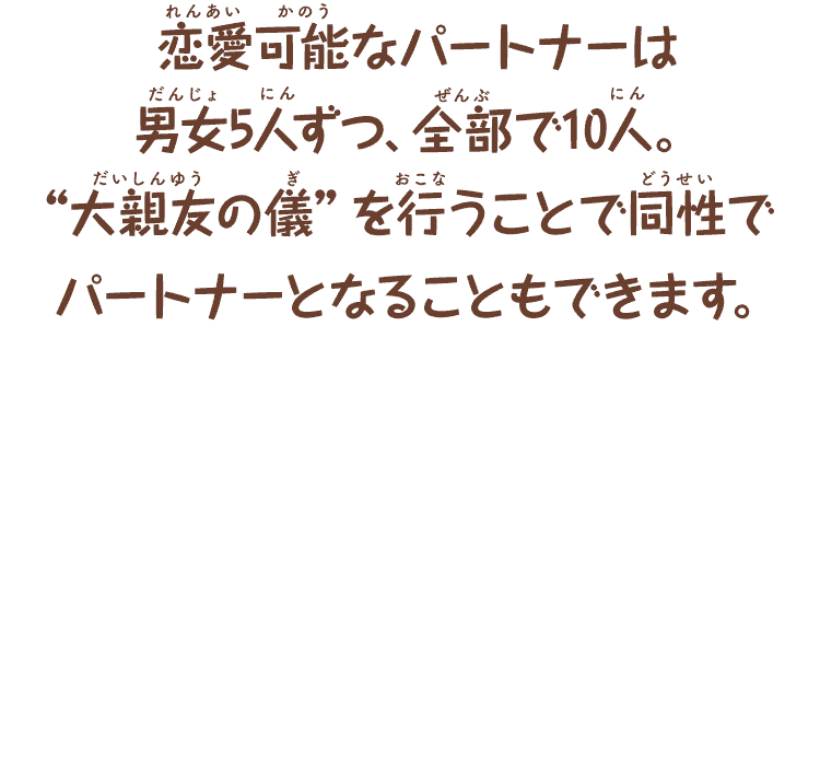 恋愛可能なパートナーは
      男女5人ずつ、全部で10人。
      “大親友の儀”を行うことで同性で
      パートナーになることもできます。