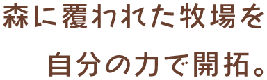 森に覆われた牧場を自分の力で開拓。