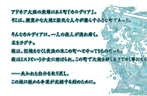 アドネア大陸の東端にある町『カルディア』。そこは、緑豊かな大地と陽気な人々が暮らす小さな町であった。そんなカルディアに、一人の旅人が流れ着く。名をラグナ。彼は、記憶をなくし放浪の末この町へとやってきたのだった。彼はミストという少女に助けられ、この町で大地を耕し生きてゆく事になる。……失われた自分を取り戻し、この地に秘める命運が交錯する刻のために。