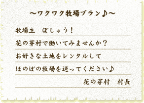 〜ワクワク牧場プラン♪〜
牧場主　ぼしゅう！
花の芽村で働いてみませんか？
お好きな土地をレンタルして
ほのぼの牧場を送ってください♪
花の芽村　村長