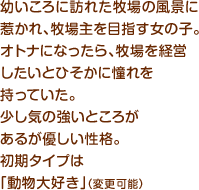 幼いころに訪れた牧場の風景に惹かれ、牧場主を目指す女の子。オトナになったら、牧場を経営したいとひそかに憧れを持っていた。少し気の強いところがあるが優しい性格。初期タイプは「動物大好き」（変更可能）