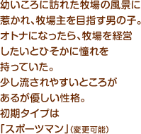 幼いころに訪れた牧場の風景に惹かれ、牧場主を目指す男の子。オトナになったら、牧場を経営したいとひそかに憧れを持っていた。少し流されやすいところがあるが優しい性格。初期タイプは「スポーツマン」（変更可能）