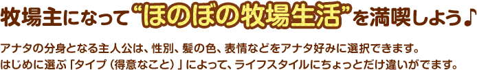 牧場主になって“ほのぼの牧場生活”を満喫しよう♪　 / アナタの分身となる主人公は、性別、髪の色、表情などをアナタ好みに選択できます。はじめに選ぶ「タイプ（得意なこと）」によって、ライフスタイルにちょっとだけ違いがでます。