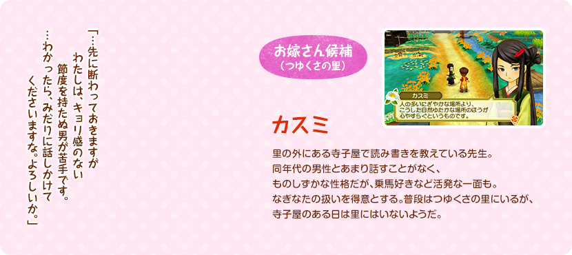 お嫁さん候補（つゆくさの里） / 里の外にある寺子屋で読み書きを教えている先生。同年代の男性とあまり話すことがなく、ものしずかな性格だが、乗馬好きなど活発な一面も。なぎなたの扱いを得意とする。普段はつゆくさの里にいるが、寺子屋のある日は里にはいないようだ。