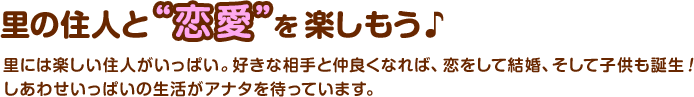 里の住人と“恋愛”を楽しもう♪　 / 里には楽しい住人がいっぱい。好きな相手と仲良くなれば、恋をして結婚、そして子供も誕生！しあわせいっぱいの生活がアナタを待っています。