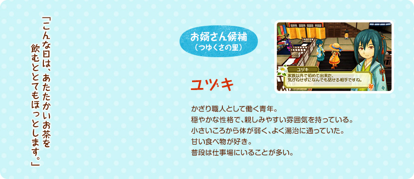 お婿さん候補（つゆくさの里） / かざり職人として働く青年。穏やかな性格で、親しみやすい雰囲気を持っている。小さいころから体が弱く、よく湯治に通っていた。甘い食べ物が好き。普段は仕事場にいることが多い。