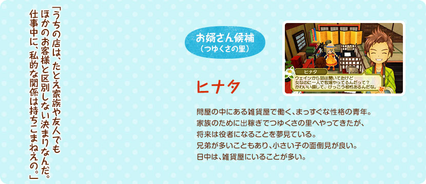 お婿さん候補（つゆくさの里） / 問屋の中にある雑貨屋で働く、まっすぐな性格の青年。家族のために出稼ぎでつゆくさの里へやってきたが、将来は役者になることを夢見ている。兄弟が多いこともあり、小さい子の面倒見が良い。問屋の中にある雑貨屋にいることが多い。