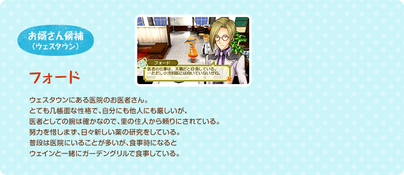 お婿さん候補（ウェスタウン） / ウェスタウンにある医院のお医者さん。とても几帳面な性格で、自分にも他人にも厳しいが、医者としての腕は確かなので、里の住人から頼りにされている。努力を惜しまず、日々新しい薬の研究をしている。普段は医院にいることが多いが、食事時になるとウェインと一緒にガーデングリルで食事している。