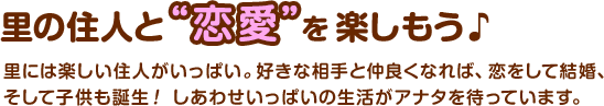 里の住人と“恋愛”を楽しもう♪　 / 里には楽しい住人がいっぱい。好きな相手と仲良くなれば、恋をして結婚、そして子供も誕生！しあわせいっぱいの生活がアナタを待っています。