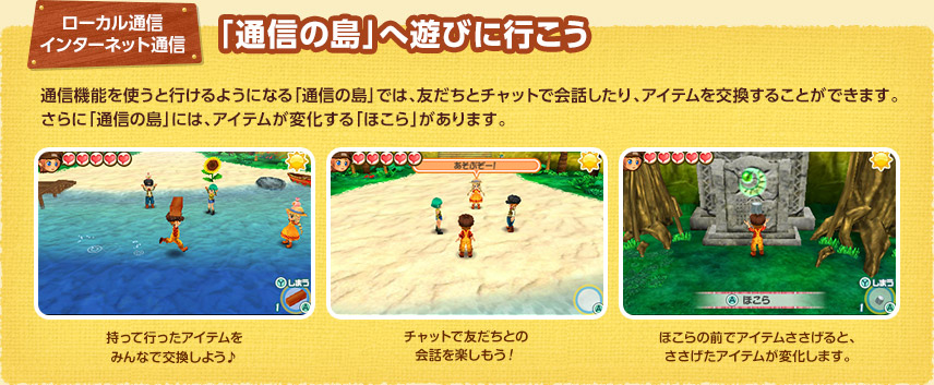 ローカル通信 / インターネット通信 - 「通信の島」へ遊びに行こう / 通信機能を使うと行けるようになる「通信の島」では、友だちとチャットで会話したり、アイテムを交換することができます。さらに「通信の島」には、アイテムが変化する「ほこら」があります。