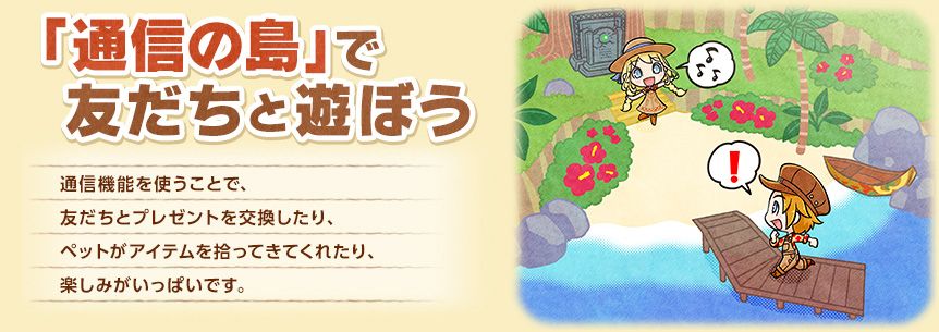 「通信の島」で友だちと遊ぼう - 通信機能を使うことで、友だちとプレゼントを交換したり、ペットがアイテムを拾ってきてくれたり、楽しみがいっぱいです。
