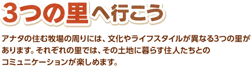 3つの里へ行こう / アナタの住む牧場の周りには、文化やライフスタイルが異なる3つの里があります。それぞれの里では、その土地に暮らす住人たちとのコミュニケーションが楽しめます。