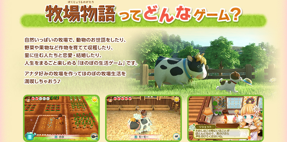 『牧場物語』ってどんなゲーム？ / 自然いっぱいの牧場で、動物のお世話をしたり、野菜や果物など作物を育てて収穫したり、里に住む人たちと恋愛・結婚したり、人生をまるごと楽しめる「ほのぼの生活ゲーム」です。アナタ好みの牧場を作ってほのぼの牧場生活を満喫しちゃおう♪