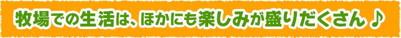 牧場での生活は、ほかにも楽しみが盛りだくさん♪