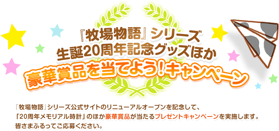 『牧場物語』シリーズ生誕20周年記念グッズほか豪華賞品を当てよう！キャンペーン / 『牧場物語』シリーズ公式サイトのリニューアルオープンを記念して、「20周年メモリアル時計」のほか豪華賞品が当たるプレゼントキャンペーンを実施します。皆さまふるってご応募ください。