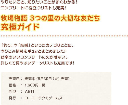 牧場物語 3つの里の大切な友だち 究極ガイド / 「釣り」や「結婚」といったカテゴリごとに、やりこみ情報をギュッとまとめました！効率のいいコンプリートに欠かせない、詳しくて見やすいデータリストも充実です！