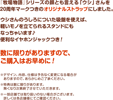 『牧場物語』シリーズの顔とも言える「ウシ」さんを20周年マークつきのオリジナルストラップにしました。ウシさんのうしろについた吸盤を使えば、軽いモノを立てられるスタンドにもなっちゃいます♪便利なイヤホンジャックつき！数に限りがありますので、ご購入はお早めに！