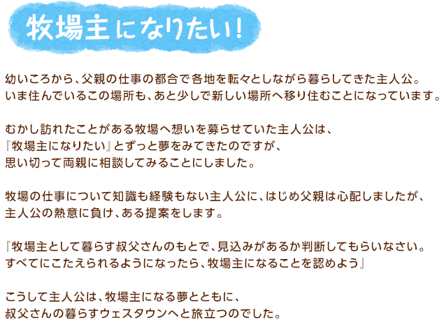 牧場主になりたい！ / 幼いころから、父親の仕事の都合で各地を転々としながら暮らしてきた主人公。いま住んでいるこの場所も、あと少しで新しい場所へ移り住むことになっています。むかし訪れたことがある牧場へ想いを募らせていた主人公は、『牧場主になりたい』とずっと夢をみてきたのですが、思い切って両親に相談してみることにしました。牧場の仕事について知識も経験もない主人公に、はじめ父親は心配しましたが、主人公の熱意に負け、ある提案をします。『牧場主として暮らす叔父さんのもとで、見込みがあるか判断してもらいなさい。すべてにこたえられるようになったら、牧場主になることを認めよう』こうして主人公は、牧場主になる夢とともに、叔父さんの暮らすウェスタウンへと旅立つのでした。