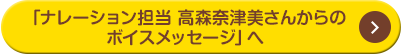 「ナレーション担当 高森奈津美さんからのボイスメッセージ」へ