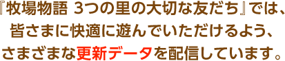 『牧場物語 3つの里の大切な友だち』では、皆さまに快適に遊んでいただけるよう、さまざまな更新データを配信しています。