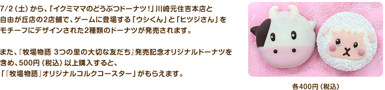 7月2日（土）から、「イクミママのどうぶつドーナツ！」川崎元住吉本店と自由が丘店の2店舗で、『牧場物語 3つの里の大切な友だち』発売記念オリジナルドーナツを発売します。特別にデザインされた「『牧場物語』ウシくん」と「『牧場物語』ヒツジさん」のドーナツを含め500円以上ご購入された方に、「『牧場物語』オリジナルコルクコースター」をプレゼントします。