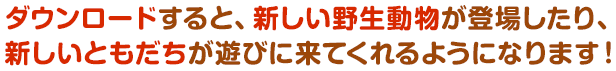 ダウンロードすると、新しい野生動物が登場したり、新しいともだちが遊びに来てくれるようになります！